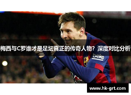 梅西与C罗谁才是足坛真正的传奇人物？深度对比分析