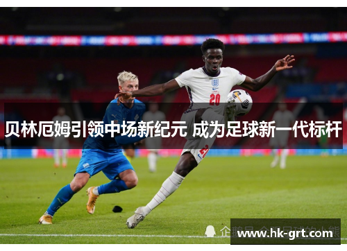 贝林厄姆引领中场新纪元 成为足球新一代标杆