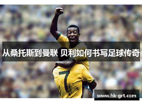 从桑托斯到曼联 贝利如何书写足球传奇
