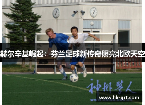 赫尔辛基崛起：芬兰足球新传奇照亮北欧天空