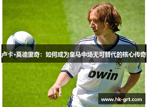 卢卡·莫德里奇：如何成为皇马中场无可替代的核心传奇