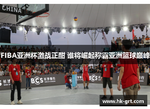 FIBA亚洲杯激战正酣 谁将崛起称霸亚洲篮球巅峰