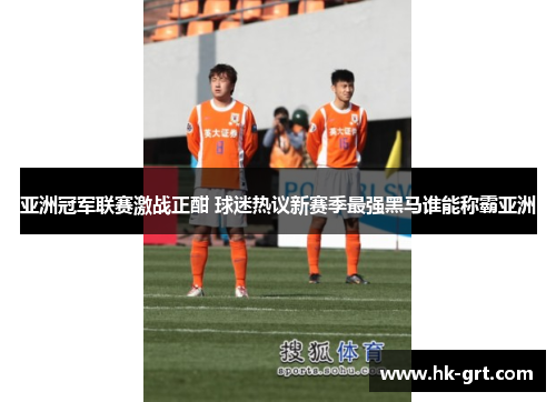 亚洲冠军联赛激战正酣 球迷热议新赛季最强黑马谁能称霸亚洲