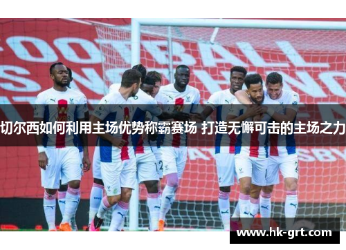 切尔西如何利用主场优势称霸赛场 打造无懈可击的主场之力