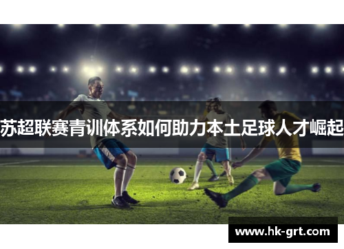 苏超联赛青训体系如何助力本土足球人才崛起